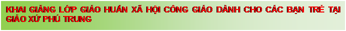 Text Box: KHAI GIẢNG LỚP GI�O HUẤN X� HỘI C�NG GI�O D�NH CHO C�C BẠN TRẺ TẠI GI�O XỨ PH� TRUNG